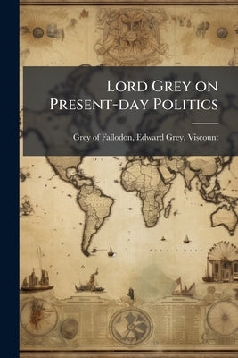 Lord Grey on Present-day Politics by Grey of Fallodon, Edward Grey Viscount