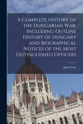A Complete History of the Hungarian War, Including Outline History of Hungary and Biographical Notices of the Most Distinguished Officers by Frost, John