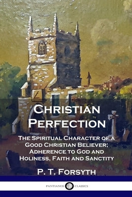 Christian Perfection: The Spiritual Character of a Good Christian Believer; Adherence to God and Holiness, Faith and Sanctity by Forsyth, P. T.