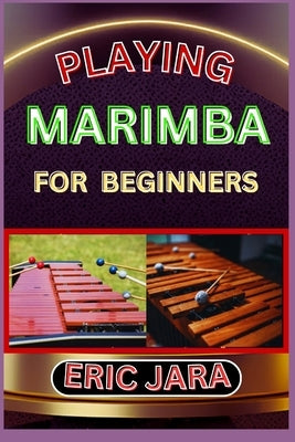Playing Marimba for Beginners: Complete Procedural Melody Guide To Understand, Learn And Master How To Play Marimba Like A Pro Even With No Former Exp by Jara, Eric