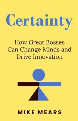 Certainty: How Great Bosses Can Change Minds and Drive Innovation by Mears, Mike