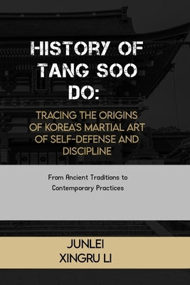 History of Tang Soo Do: Tracing the Origins of Korea's Martial Art of Self-Defense and Discipline: From Ancient Traditions to Contemporary Pra by Xingru Li, Junlei