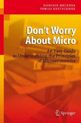 Don't Worry about Micro: An Easy Guide to Understanding the Principles of Microeconomics by Heckner, Dominik