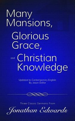 Many Mansions, Glorious Grace, and Christian Knowledge: Three Classic Sermons From Jonathan Edwards Updated to Contemporary English by Edwards, Jonathan