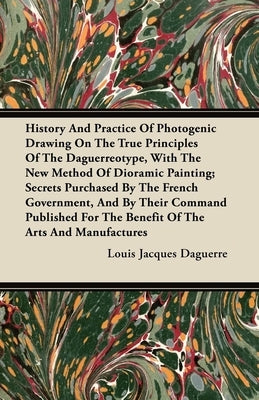 History And Practice Of Photogenic Drawing On The True Principles Of The Daguerreotype, With The New Method Of Dioramic Painting: Secrets Purchased By by Daguerre, Louis Jacques