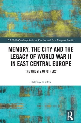 Memory, the City and the Legacy of World War II in East Central Europe: The Ghosts of Others by Blacker, Uilleam