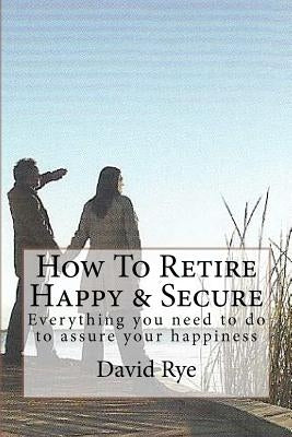 How To Retire Happy & Secure: Everything you need to do to assure your happiness by Rye, David