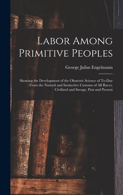 Labor Among Primitive Peoples: Showing the Development of the Obstetric Science of To-Day: From the Natural and Instinctive Customs of All Races, Civ by Engelmann, George Julius