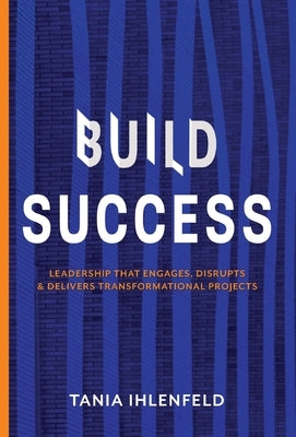 Build Success: Leadership that engages, disrupts & delivers transformational projects by Ihlenfeld, Tania