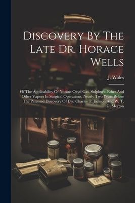 Discovery By The Late Dr. Horace Wells: Of The Applicability Of Nitrous Oxyd Gas, Sulphuric Ether And Other Vapors In Surgical Operations, Nearly Two by Wales, J.