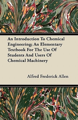 An Introduction To Chemical Engineering; An Elementary Textbook For The Use Of Students And Users Of Chemical Machinery by Allen, Alfred Frederick