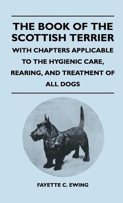 The Book Of The Scottish Terrier - With Chapters Applicable To The Hygienic Care, Rearing, And Treatment Of All Dogs by Ewing, Fayette C.