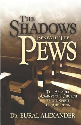 The Shadows Beneath the Pews: The Assault Against the Church by the Spirit of Addiction by Alexander, Eural