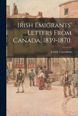 Irish Emigrants' Letters From Canada, 1839-1870. by Carrothers, Joseph 1793-Ca 1870
