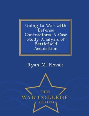 Going to War with Defense Contractors: A Case Study Analysis of Battlefield Acquisition - War College Series by Novak, Ryan M.