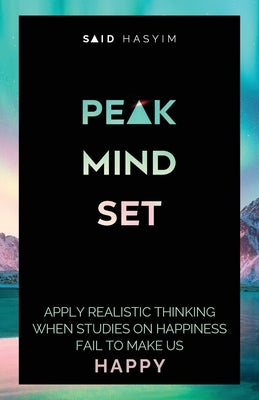 Peak Mindset: Apply Realistic Thinking When Studies on Happiness Fail to Make Us Happy by Said Hasyim