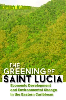 The Greening of Saint Lucia: Economic Development and Environmental Change in the West Indies by Walters, Bradley B.