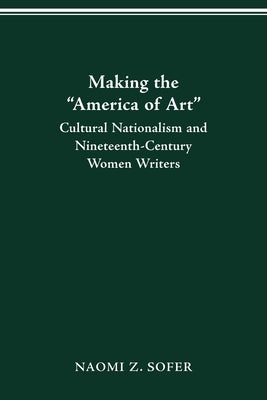 Making the "America of Art": Cultural Nationalism and Nineteenth-Century Women Writers by Sofer, Naomi Z.