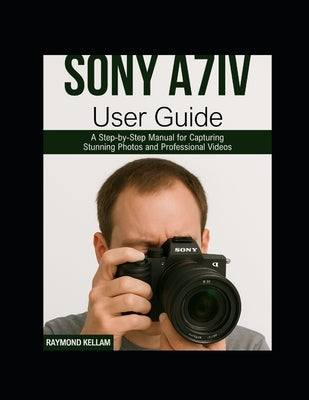 Sony A7iv User Guide: A Step-by-Step Manual for Capturing Stunning Photos and Professional Videos by Kellam, Raymond