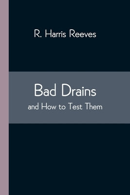 Bad Drains; and How to Test Them: With notes on the ventilation of sewers, drains, and sanitary fittings, and the origin and transmission of zymotic d by Harris Reeves, R.