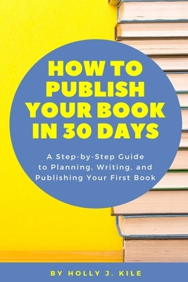 How To Publish Your Book In 30 Days: A Step-By-Step Guide To Planning, Writing, And Publishing Your First Book by Kile, Holly J.