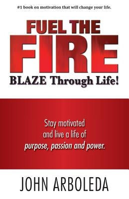 Fuel the Fire. Blaze Through Life.: Stay Motivated and Live a Life of Purpose, Passion and Power. by Arboleda, John