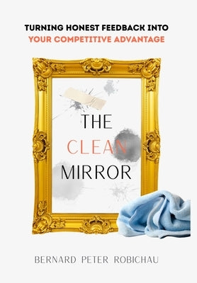 The Clean Mirror: Turning Honest Feedback into Your Competitive Advantage by Robichau, Bernard Peter