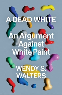 A Dead White: An Argument Against White Paint by Walters, Wendy S.