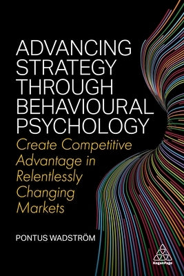 Advancing Strategy Through Behavioural Psychology: Create Competitive Advantage in Relentlessly Changing Markets by Wadström, Pontus