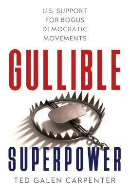 Gullible Superpower: U.S. Support for Bogus Foreign Democratic Movements by Carpenter, Ted Galen