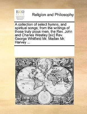 A Collection of Select Hymns, and Spiritual Songs; From the Writings of Those Truly Pious Men, the REV. John and Charles Westley [Sic] REV. George Whi by Multiple Contributors