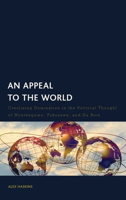 An Appeal to the World: Creolizing Domination in the Political Thought of Montesquieu, Fukuzawa, and Du Bois by Haskins, Alex