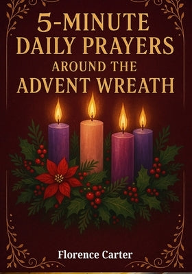 5-Minute Daily Prayers Around the Advent Wreath: Simple Scripture-Based Devotions of Hope, Peace, Joy, and Love to Prepare Your Heart for Christmas by Carter, Florence