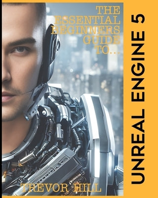 The Essential Beginners Guide to Unreal Engine 5: 2023 Edition by Hill, Trevor