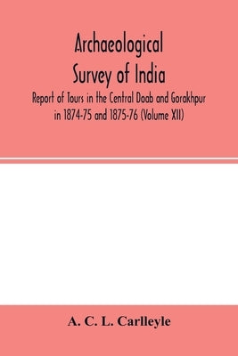Archaeological survey of india, Report of Tours in the Central Doab and Gorakhpur in 1874-75 and 1875-76 (Volume XII) by C. L. Carlleyle, A.