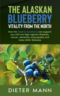 The Alaskan Blueberry - Vitality from the North: How the Alaskan blueberry can support you with the fight against diabetes, cancer, dementia, enteropa by Mann, Dieter