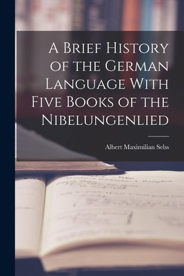 A Brief History of the German Language With Five Books of the Nibelungenlied by Selss, Albert Maximilian