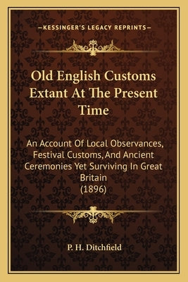 Old English Customs Extant At The Present Time: An Account Of Local Observances, Festival Customs, And Ancient Ceremonies Yet Surviving In Great Brita by Ditchfield, P. H.