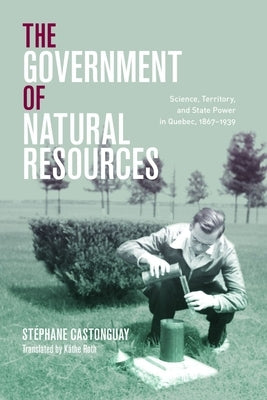 The Government of Natural Resources: Science, Territory, and State Power in Quebec, 1867-1939 by Castonguay, Stéphane