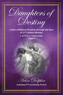 Daughters of Destiny, a View of Biblical Heroines through the Eyes of 21st Century Women: a 40 Writer Collaboration, Volume 3 by Dolphin, Arloa
