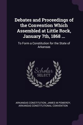 Debates and Proceedings of the Convention Which Assembled at Little Rock, January 7th, 1868 ...: To Form a Constitution for the State of Arkansas by Constitution, Arkansas