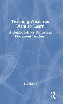 Teaching What You Want to Learn: A Guidebook for Dance and Movement Teachers by Evans, Bill