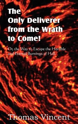 The Only Deliverer from the Wrath to Come! Or, the Way to Escape the Horrible and Eternal Burnings of Hell by Vincent, Thomas