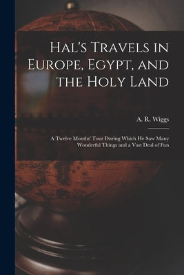 Hal's Travels in Europe, Egypt, and the Holy Land: a Twelve Months' Tour During Which He Saw Many Wonderful Things and a Vast Deal of Fun by Wiggs, A. R. (Alexander R. ).