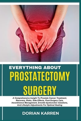 Everything about Prostatectomy Surgery: A Comprehensive Insight To Prostate Cancer Treatment, Recovery, Risks, Side Effects, Post-Surgery Care, Incont by Karren, Dorian
