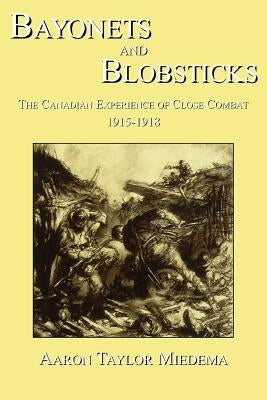 Bayonets and Blobsticks: The Canadian Experience of Close Combat 1915-1918 by Miedema, Aaron Taylor