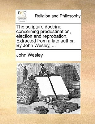 The Scripture Doctrine Concerning Predestination, Election and Reprobation. Extracted from a Late Author. by John Wesley, ... by Wesley, John