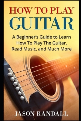How To Play Guitar: A Beginner's Guide to Learn How To Play The Guitar, Read Music, and Much More by Randall, Jason