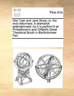 Wat Tyler and Jack Straw; Or, the Mob Reformers. a Dramatick Entertainment. as It Is Perform'd at Pinkethman's and Giffard's Great Theatrical Booth in by Multiple Contributors