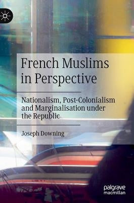 French Muslims in Perspective: Nationalism, Post-Colonialism and Marginalisation Under the Republic by Downing, Joseph